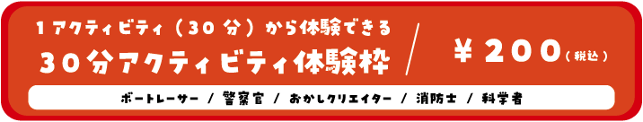 1アクティビティ(30分)から体験できる30分アクティビティ体験枠/200円(税込) ボートレーサー/警察官/おかしクリエイター/ユーチューバー/科学者